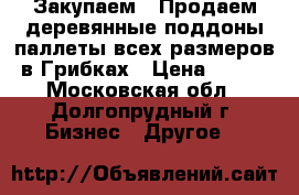 Закупаем / Продаем деревянные поддоны/паллеты всех размеров в Грибках › Цена ­ 100 - Московская обл., Долгопрудный г. Бизнес » Другое   